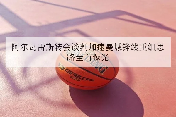 阿尔瓦雷斯转会谈判加速曼城锋线重组思路全面曝光