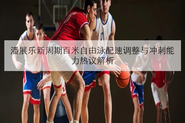 潘展乐新周期百米自由泳配速调整与冲刺能力热议解析